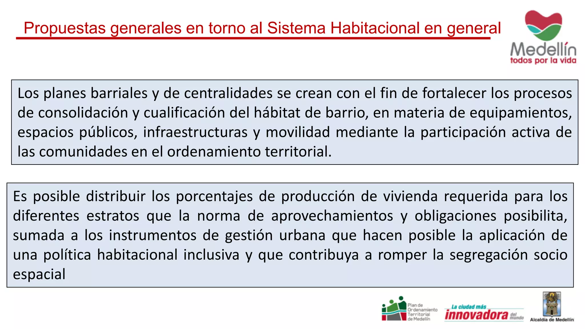 Es posible distribuir los porcentajes de producción de vivienda requerida para los
diferentes estratos que la norma de aprovechamientos y obligaciones posibilita,
sumada a los instrumentos de gestión urbana que hacen posible la aplicación de
una política habitacional inclusiva y que contribuya a romper la segregación socio
espacial
Los planes barriales y de centralidades se crean con el fin de fortalecer los procesos
de consolidación y cualificación del hábitat de barrio, en materia de equipamientos,
espacios públicos, infraestructuras y movilidad mediante la participación activa de
las comunidades en el ordenamiento territorial.
Propuestas generales en torno al Sistema Habitacional en general
 