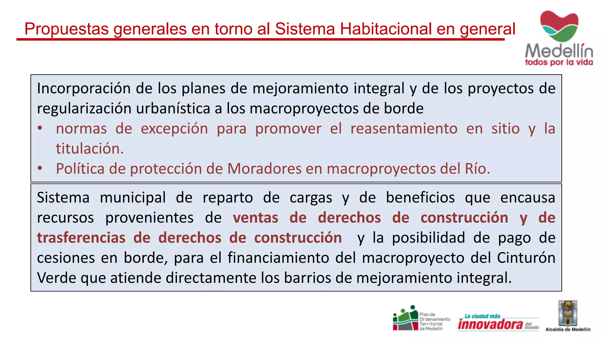 Incorporación de los planes de mejoramiento integral y de los proyectos de
regularización urbanística a los macroproyectos de borde
• normas de excepción para promover el reasentamiento en sitio y la
titulación.
• Política de protección de Moradores en macroproyectos del Río.
Sistema municipal de reparto de cargas y de beneficios que encausa
recursos provenientes de ventas de derechos de construcción y de
trasferencias de derechos de construcción y la posibilidad de pago de
cesiones en borde, para el financiamiento del macroproyecto del Cinturón
Verde que atiende directamente los barrios de mejoramiento integral.
Propuestas generales en torno al Sistema Habitacional en general
 