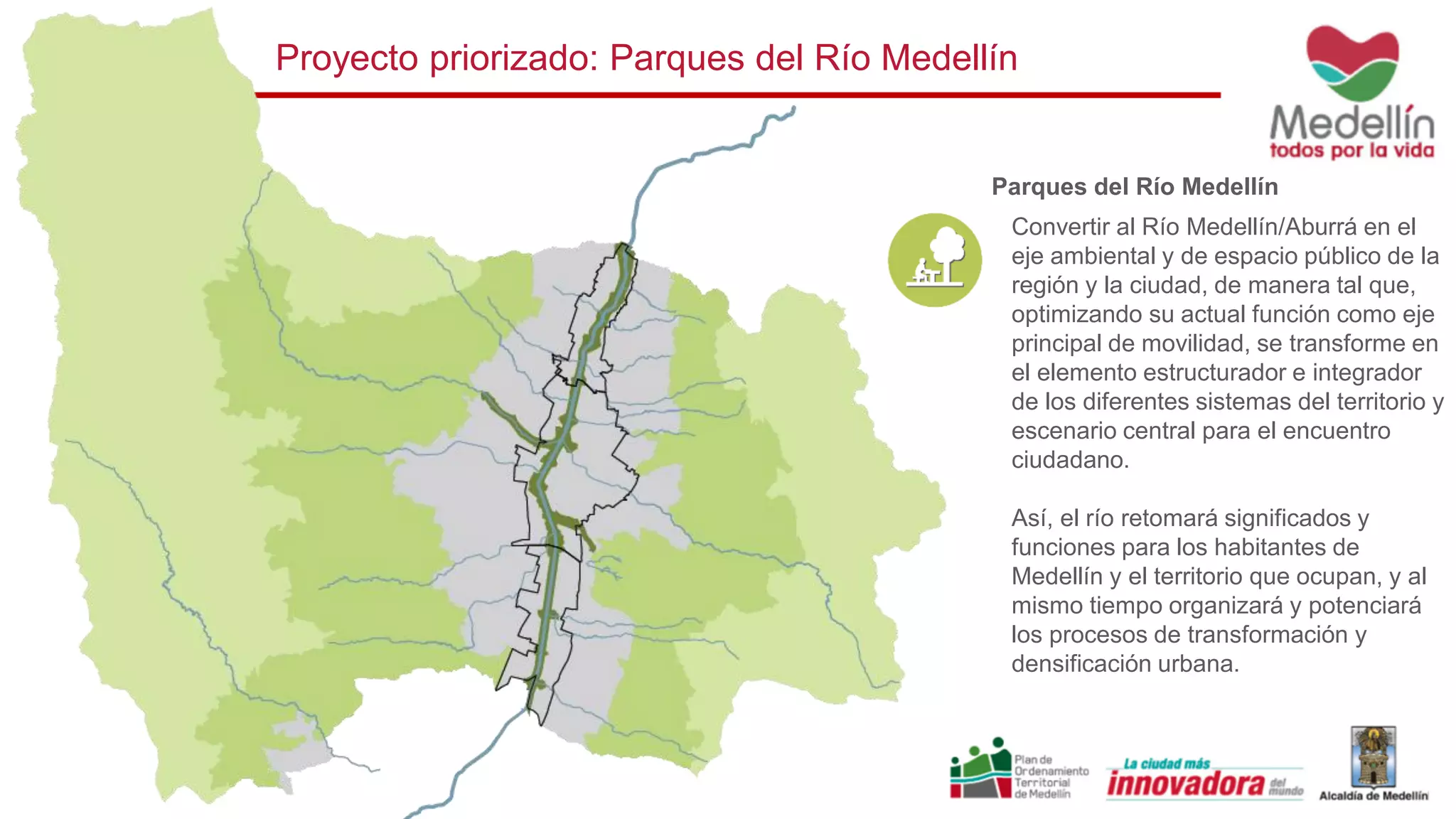 Convertir al Río Medellín/Aburrá en el
eje ambiental y de espacio público de la
región y la ciudad, de manera tal que,
optimizando su actual función como eje
principal de movilidad, se transforme en
el elemento estructurador e integrador
de los diferentes sistemas del territorio y
escenario central para el encuentro
ciudadano.
Así, el río retomará significados y
funciones para los habitantes de
Medellín y el territorio que ocupan, y al
mismo tiempo organizará y potenciará
los procesos de transformación y
densificación urbana.
Parques del Río Medellín
Proyecto priorizado: Parques del Río Medellín
 