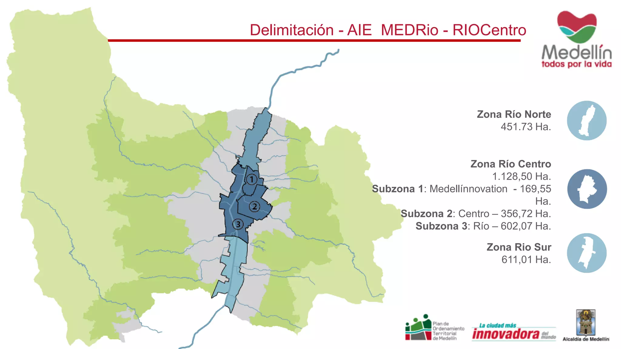 Delimitación - AIE MEDRio - RIOCentro
Zona Río Norte
451.73 Ha.
Zona Río Centro
1.128,50 Ha.
Subzona 1: Medellínnovation - 169,55
Ha.
Subzona 2: Centro – 356,72 Ha.
Subzona 3: Río – 602,07 Ha.
Zona Rio Sur
611,01 Ha.
 