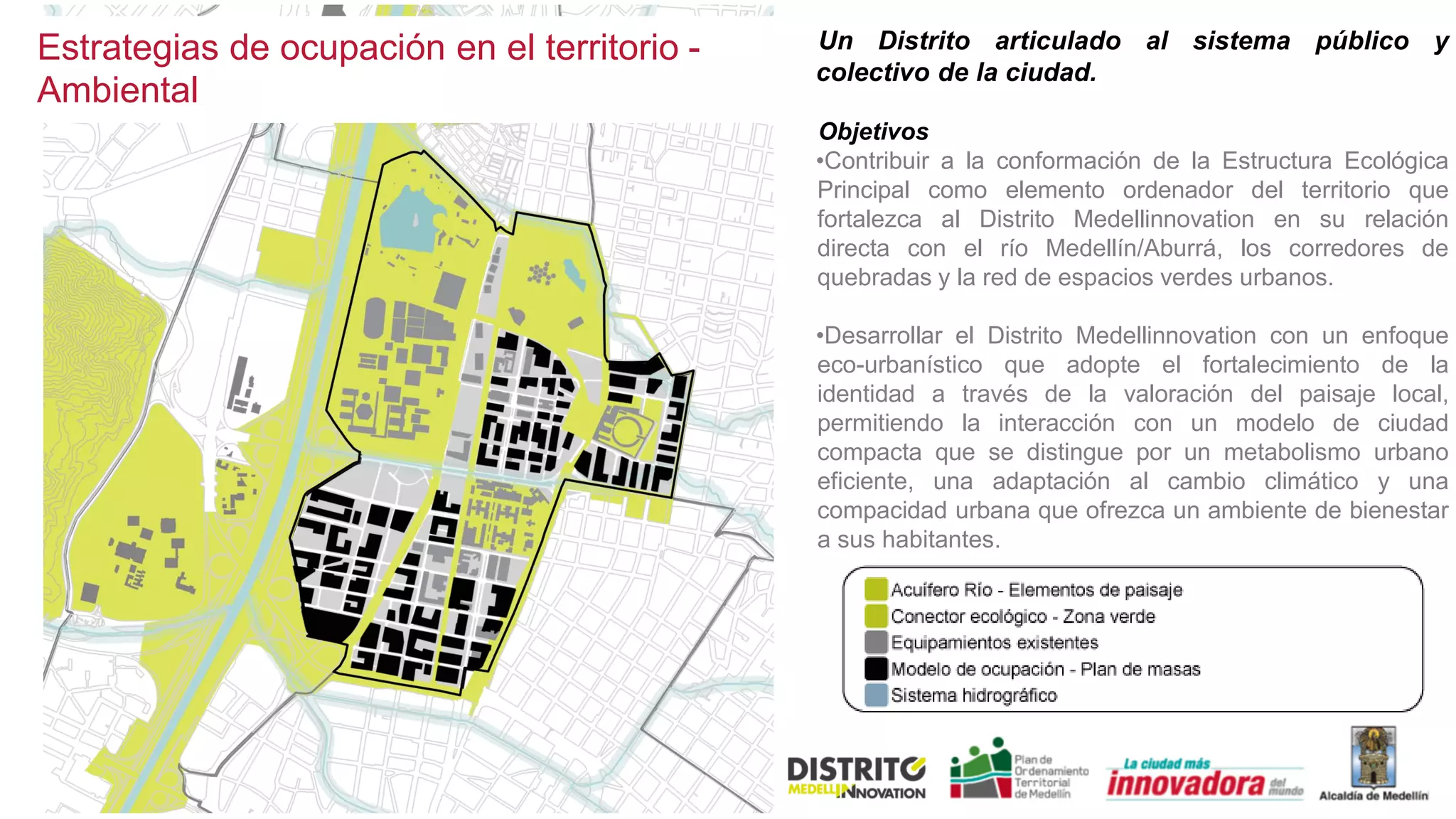Un Distrito articulado al sistema público y
colectivo de la ciudad.
Objetivos
•Contribuir a la conformación de la Estructura Ecológica
Principal como elemento ordenador del territorio que
fortalezca al Distrito Medellinnovation en su relación
directa con el río Medellín/Aburrá, los corredores de
quebradas y la red de espacios verdes urbanos.
•Desarrollar el Distrito Medellinnovation con un enfoque
eco-urbanístico que adopte el fortalecimiento de la
identidad a través de la valoración del paisaje local,
permitiendo la interacción con un modelo de ciudad
compacta que se distingue por un metabolismo urbano
eficiente, una adaptación al cambio climático y una
compacidad urbana que ofrezca un ambiente de bienestar
a sus habitantes.
Estrategias de ocupación en el territorio -
Ambiental
 