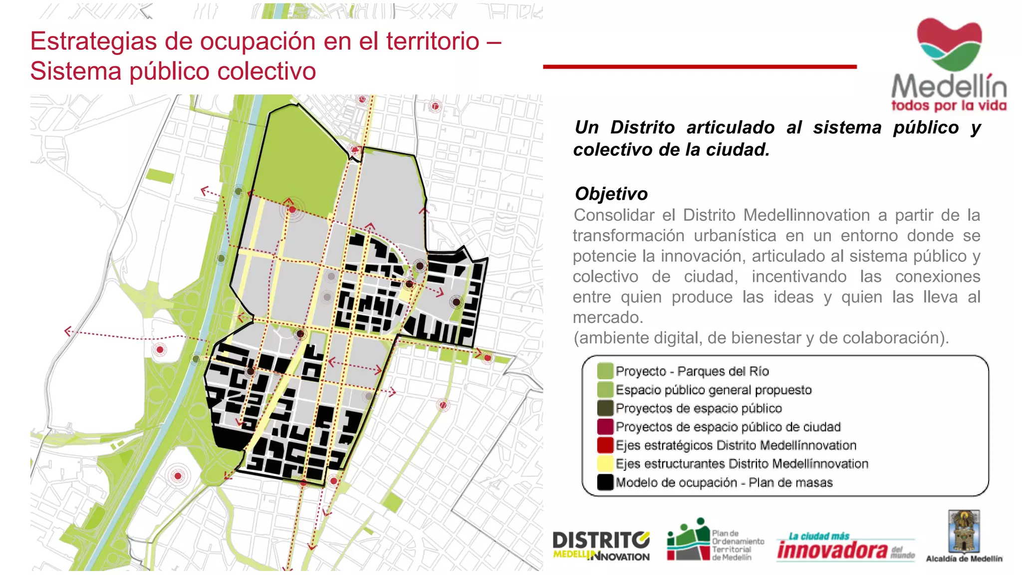 Estrategias de ocupación en el territorio –
Sistema público colectivo
Un Distrito articulado al sistema público y
colectivo de la ciudad.
Objetivo
Consolidar el Distrito Medellinnovation a partir de la
transformación urbanística en un entorno donde se
potencie la innovación, articulado al sistema público y
colectivo de ciudad, incentivando las conexiones
entre quien produce las ideas y quien las lleva al
mercado.
(ambiente digital, de bienestar y de colaboración).
 