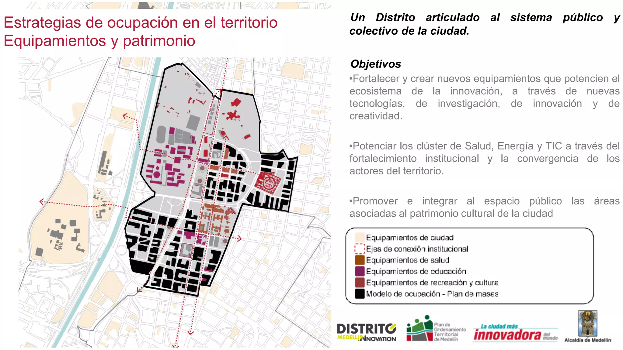 Estrategias de ocupación en el territorio
Equipamientos y patrimonio
Un Distrito articulado al sistema público y
colectivo de la ciudad.
Objetivos
•Fortalecer y crear nuevos equipamientos que potencien el
ecosistema de la innovación, a través de nuevas
tecnologías, de investigación, de innovación y de
creatividad.
•Potenciar los clúster de Salud, Energía y TIC a través del
fortalecimiento institucional y la convergencia de los
actores del territorio.
•Promover e integrar al espacio público las áreas
asociadas al patrimonio cultural de la ciudad
 