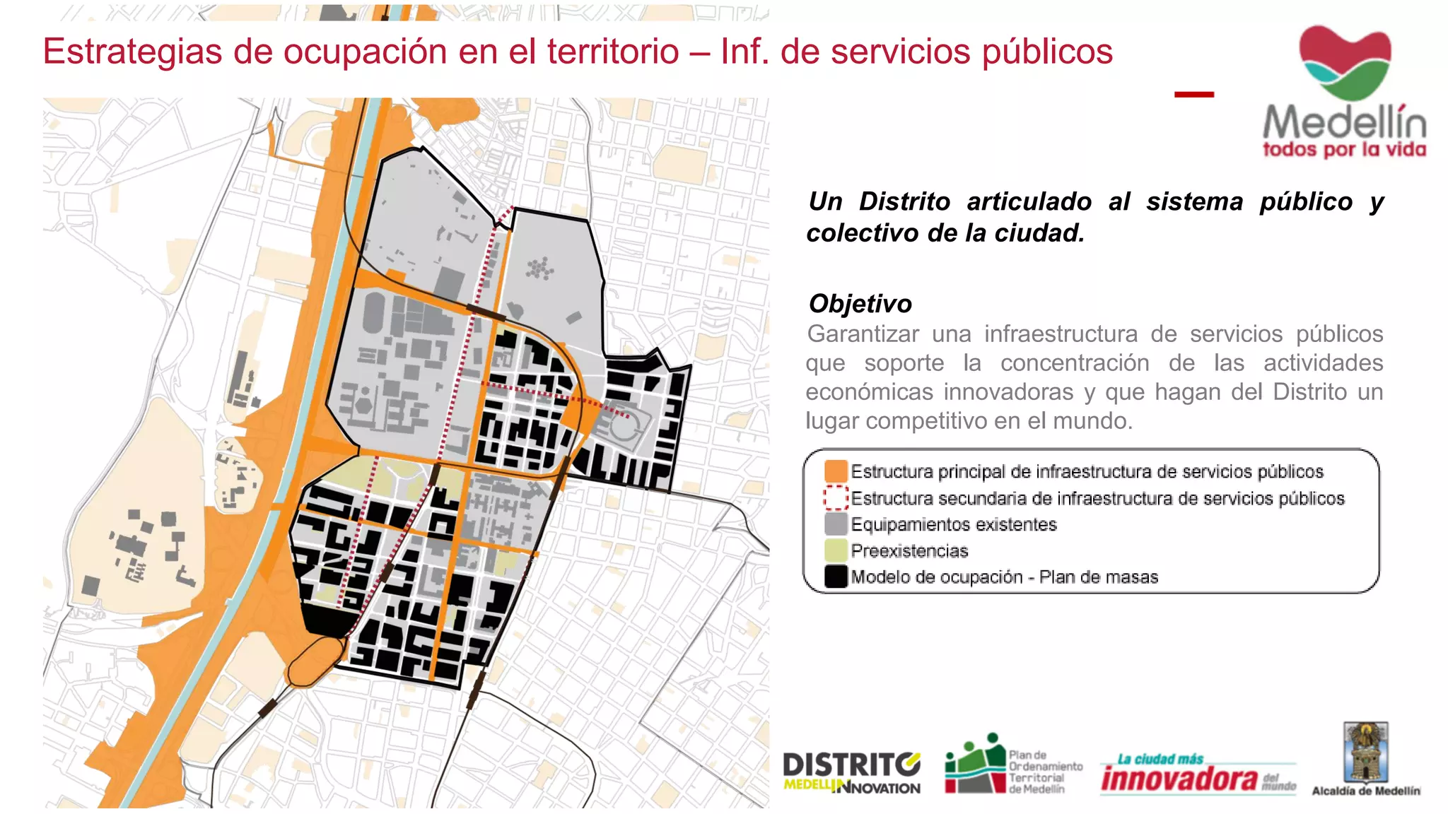 Un Distrito articulado al sistema público y
colectivo de la ciudad.
Objetivo
Garantizar una infraestructura de servicios públicos
que soporte la concentración de las actividades
económicas innovadoras y que hagan del Distrito un
lugar competitivo en el mundo.
Estrategias de ocupación en el territorio – Inf. de servicios públicos
 
