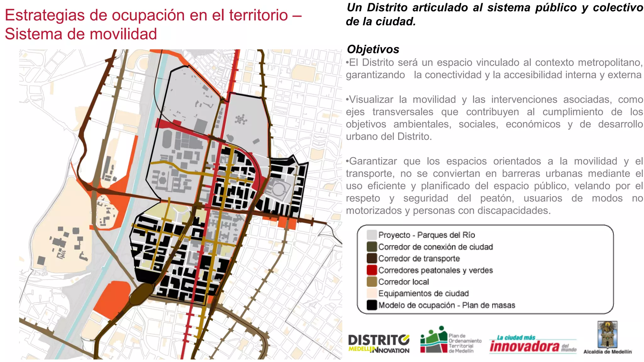 Estrategias de ocupación en el territorio –
Sistema de movilidad
Un Distrito articulado al sistema público y colectivo
de la ciudad.
Objetivos
•El Distrito será un espacio vinculado al contexto metropolitano,
garantizando la conectividad y la accesibilidad interna y externa
•Visualizar la movilidad y las intervenciones asociadas, como
ejes transversales que contribuyen al cumplimiento de los
objetivos ambientales, sociales, económicos y de desarrollo
urbano del Distrito.
•Garantizar que los espacios orientados a la movilidad y el
transporte, no se conviertan en barreras urbanas mediante el
uso eficiente y planificado del espacio público, velando por el
respeto y seguridad del peatón, usuarios de modos no
motorizados y personas con discapacidades.
 