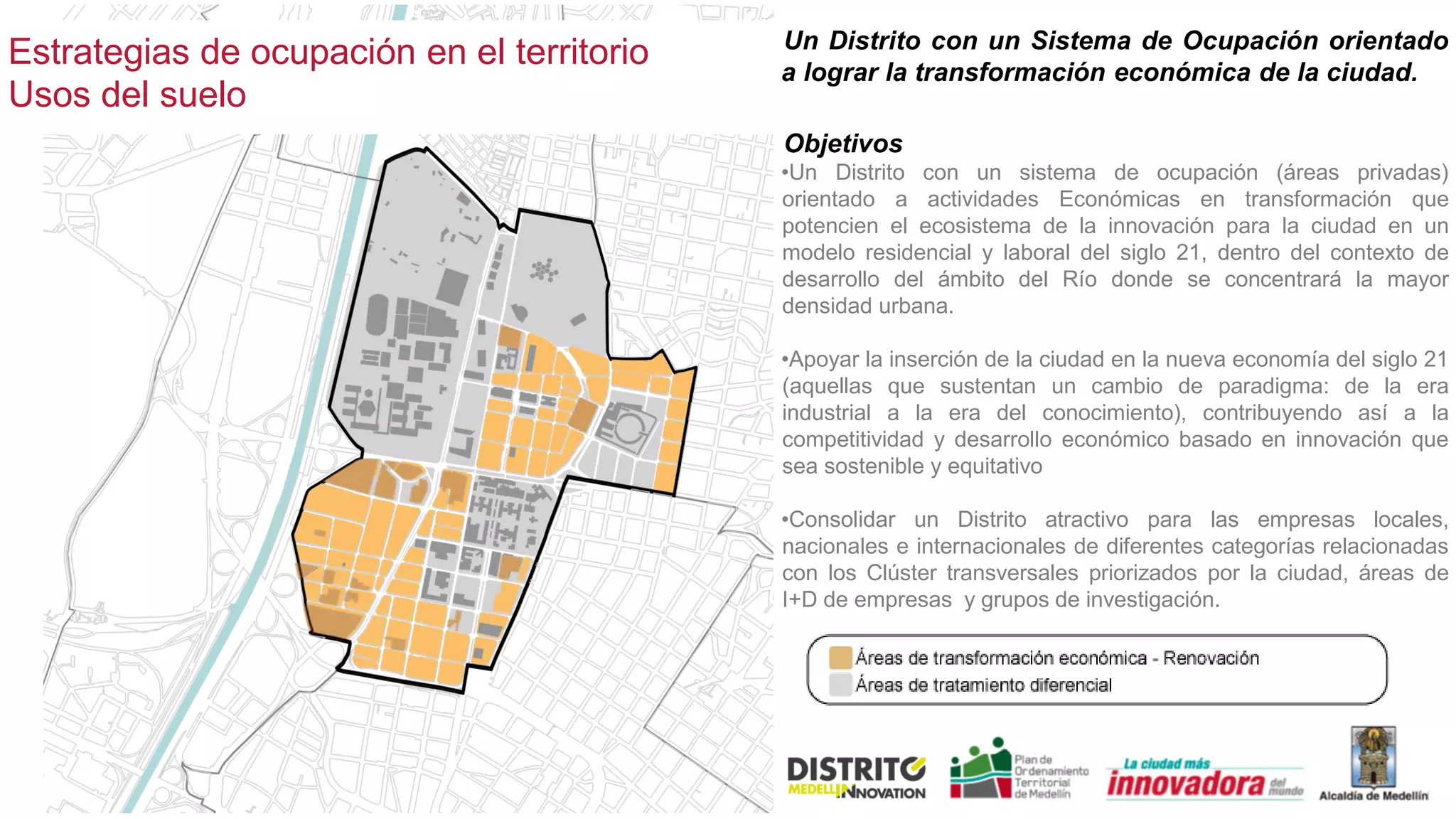 Estrategias de ocupación en el territorio
Usos del suelo
Un Distrito con un Sistema de Ocupación orientado
a lograr la transformación económica de la ciudad.
Objetivos
•Un Distrito con un sistema de ocupación (áreas privadas)
orientado a actividades Económicas en transformación que
potencien el ecosistema de la innovación para la ciudad en un
modelo residencial y laboral del siglo 21, dentro del contexto de
desarrollo del ámbito del Río donde se concentrará la mayor
densidad urbana.
•Apoyar la inserción de la ciudad en la nueva economía del siglo 21
(aquellas que sustentan un cambio de paradigma: de la era
industrial a la era del conocimiento), contribuyendo así a la
competitividad y desarrollo económico basado en innovación que
sea sostenible y equitativo
•Consolidar un Distrito atractivo para las empresas locales,
nacionales e internacionales de diferentes categorías relacionadas
con los Clúster transversales priorizados por la ciudad, áreas de
I+D de empresas y grupos de investigación.
 