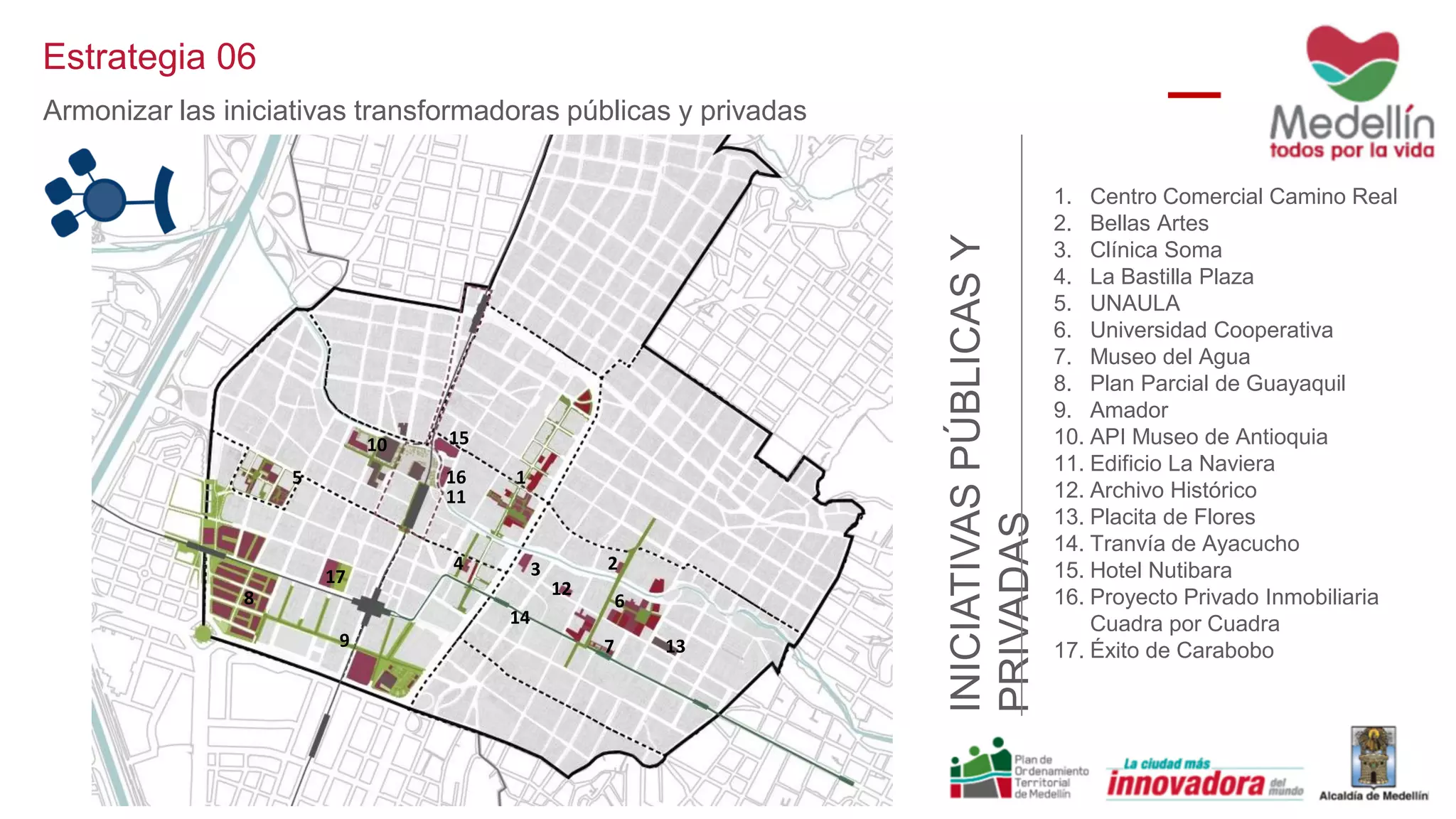 1. Centro Comercial Camino Real
2. Bellas Artes
3. Clínica Soma
4. La Bastilla Plaza
5. UNAULA
6. Universidad Cooperativa
7. Museo del Agua
8. Plan Parcial de Guayaquil
9. Amador
10. API Museo de Antioquia
11. Edificio La Naviera
12. Archivo Histórico
13. Placita de Flores
14. Tranvía de Ayacucho
15. Hotel Nutibara
16. Proyecto Privado Inmobiliaria
Cuadra por Cuadra
17. Éxito de Carabobo
INICIATIVASPÚBLICASY
PRIVADAS
1
234
5
6
7
8
9
10
11
12
13
14
15
16
17
Estrategia 06
Armonizar las iniciativas transformadoras públicas y privadas
 