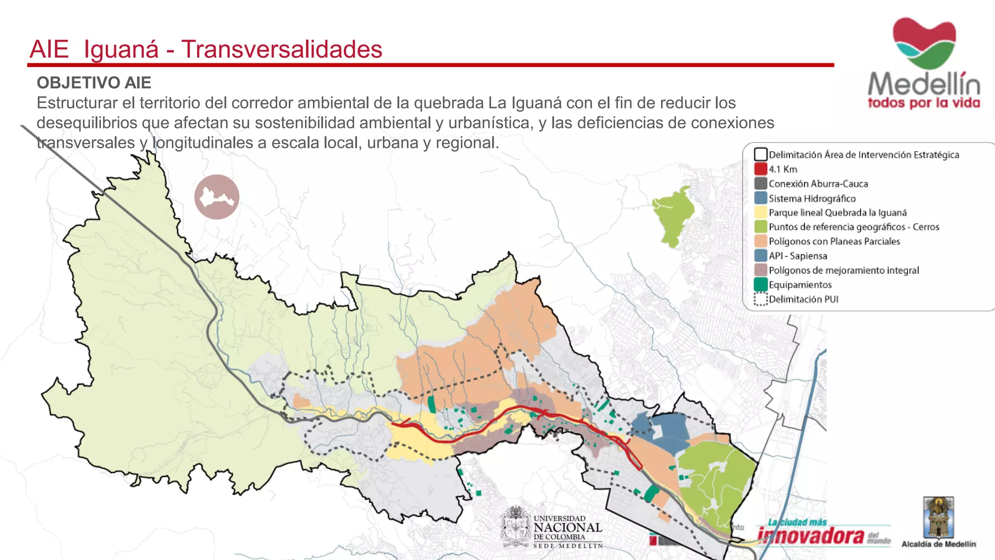 AIE Iguaná - Transversalidades
OBJETIVO AIE
Estructurar el territorio del corredor ambiental de la quebrada La Iguaná con el fin de reducir los
desequilibrios que afectan su sostenibilidad ambiental y urbanística, y las deficiencias de conexiones
transversales y longitudinales a escala local, urbana y regional.
 