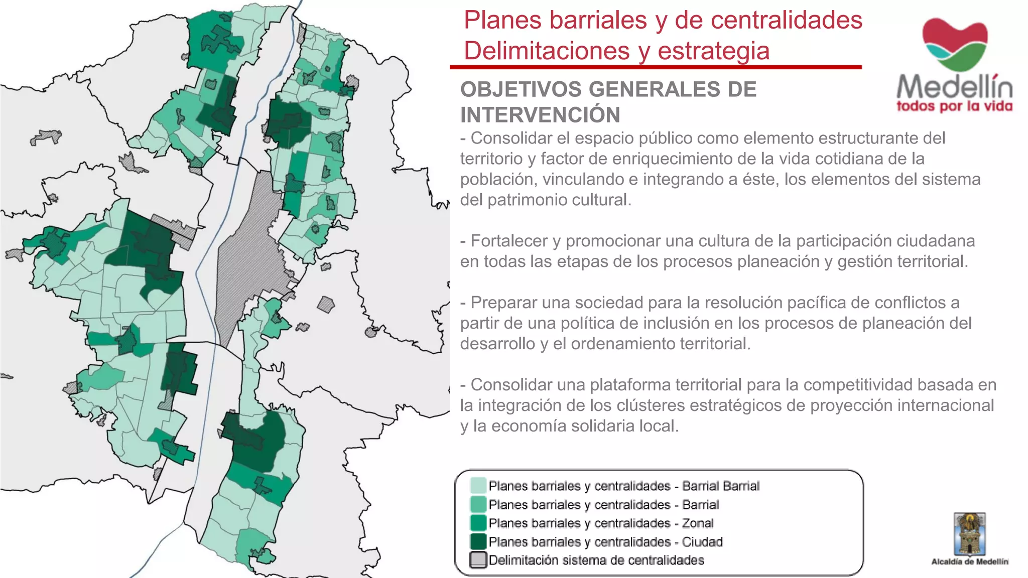 OBJETIVOS GENERALES DE
INTERVENCIÓN
- Consolidar el espacio público como elemento estructurante del
territorio y factor de enriquecimiento de la vida cotidiana de la
población, vinculando e integrando a éste, los elementos del sistema
del patrimonio cultural.
- Fortalecer y promocionar una cultura de la participación ciudadana
en todas las etapas de los procesos planeación y gestión territorial.
- Preparar una sociedad para la resolución pacífica de conflictos a
partir de una política de inclusión en los procesos de planeación del
desarrollo y el ordenamiento territorial.
- Consolidar una plataforma territorial para la competitividad basada en
la integración de los clústeres estratégicos de proyección internacional
y la economía solidaria local.
Planes barriales y de centralidades
Delimitaciones y estrategia
 