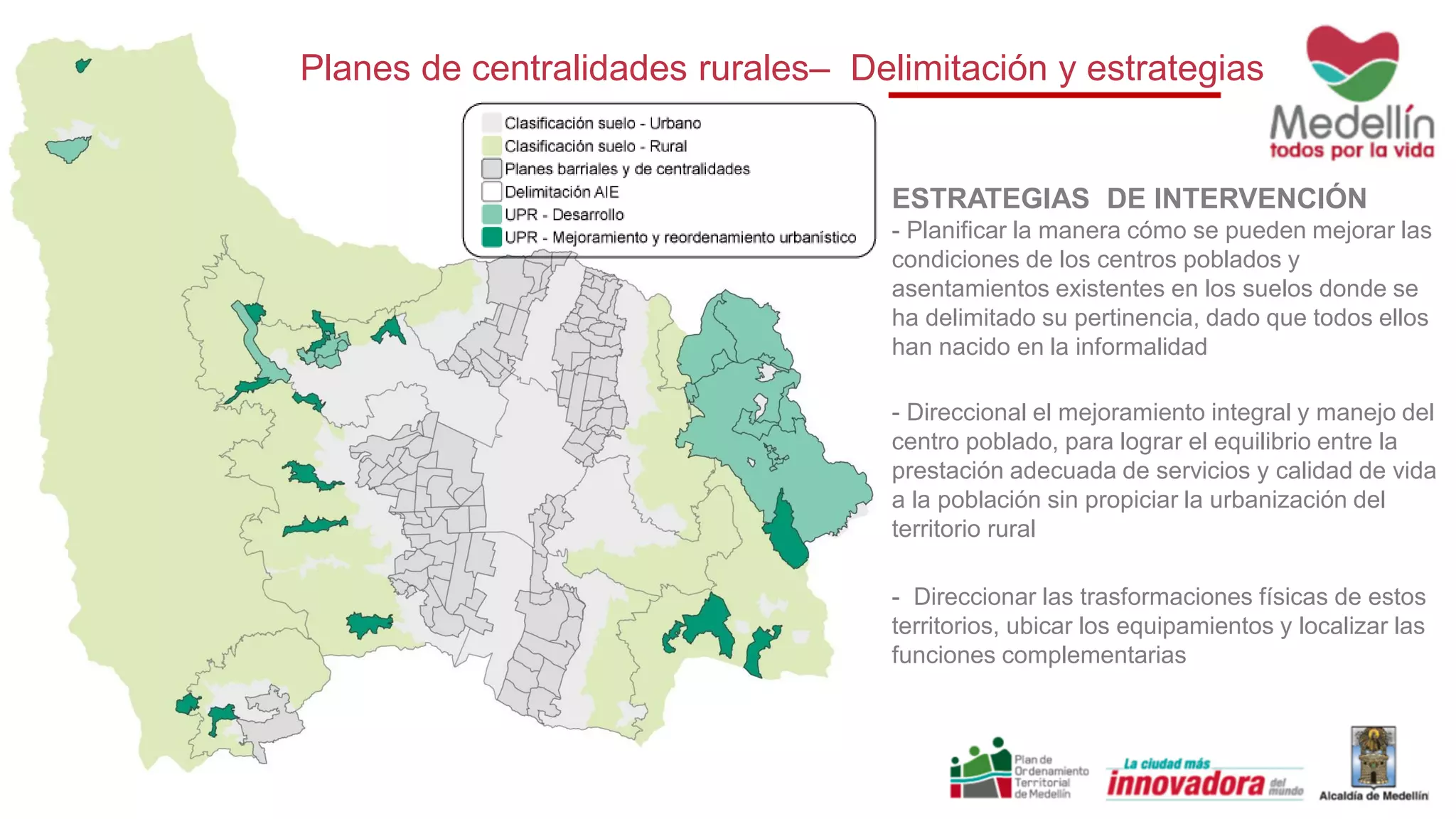 Planes de centralidades rurales– Delimitación y estrategias
ESTRATEGIAS DE INTERVENCIÓN
- Planificar la manera cómo se pueden mejorar las
condiciones de los centros poblados y
asentamientos existentes en los suelos donde se
ha delimitado su pertinencia, dado que todos ellos
han nacido en la informalidad
- Direccional el mejoramiento integral y manejo del
centro poblado, para lograr el equilibrio entre la
prestación adecuada de servicios y calidad de vida
a la población sin propiciar la urbanización del
territorio rural
- Direccionar las trasformaciones físicas de estos
territorios, ubicar los equipamientos y localizar las
funciones complementarias
 