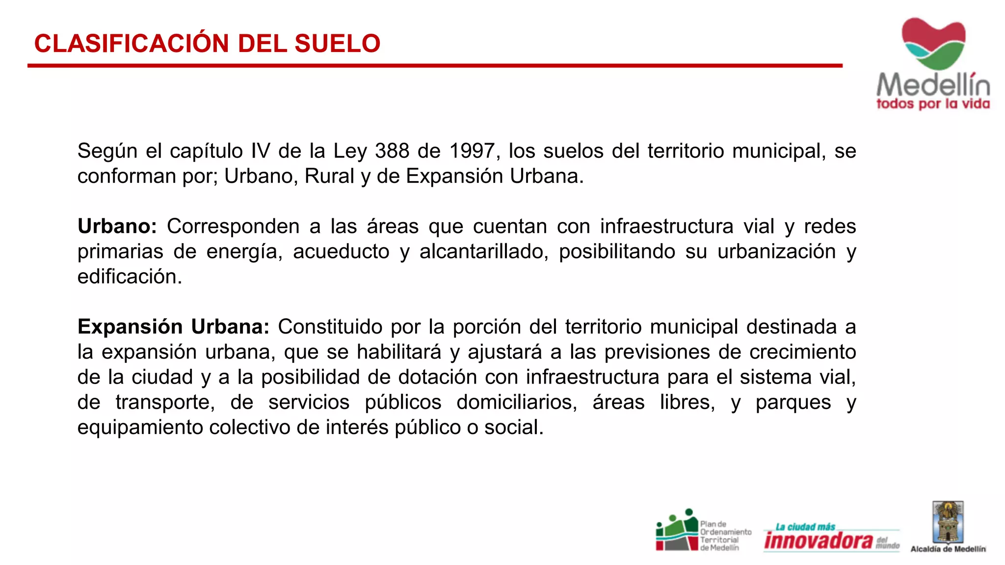 Según el capítulo IV de la Ley 388 de 1997, los suelos del territorio municipal, se
conforman por; Urbano, Rural y de Expansión Urbana.
Urbano: Corresponden a las áreas que cuentan con infraestructura vial y redes
primarias de energía, acueducto y alcantarillado, posibilitando su urbanización y
edificación.
Expansión Urbana: Constituido por la porción del territorio municipal destinada a
la expansión urbana, que se habilitará y ajustará a las previsiones de crecimiento
de la ciudad y a la posibilidad de dotación con infraestructura para el sistema vial,
de transporte, de servicios públicos domiciliarios, áreas libres, y parques y
equipamiento colectivo de interés público o social.
CLASIFICACIÓN DEL SUELO
 