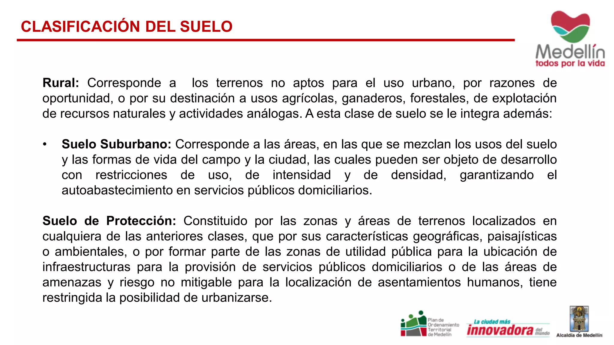Rural: Corresponde a los terrenos no aptos para el uso urbano, por razones de
oportunidad, o por su destinación a usos agrícolas, ganaderos, forestales, de explotación
de recursos naturales y actividades análogas. A esta clase de suelo se le integra además:
• Suelo Suburbano: Corresponde a las áreas, en las que se mezclan los usos del suelo
y las formas de vida del campo y la ciudad, las cuales pueden ser objeto de desarrollo
con restricciones de uso, de intensidad y de densidad, garantizando el
autoabastecimiento en servicios públicos domiciliarios.
Suelo de Protección: Constituido por las zonas y áreas de terrenos localizados en
cualquiera de las anteriores clases, que por sus características geográficas, paisajísticas
o ambientales, o por formar parte de las zonas de utilidad pública para la ubicación de
infraestructuras para la provisión de servicios públicos domiciliarios o de las áreas de
amenazas y riesgo no mitigable para la localización de asentamientos humanos, tiene
restringida la posibilidad de urbanizarse.
CLASIFICACIÓN DEL SUELO
 