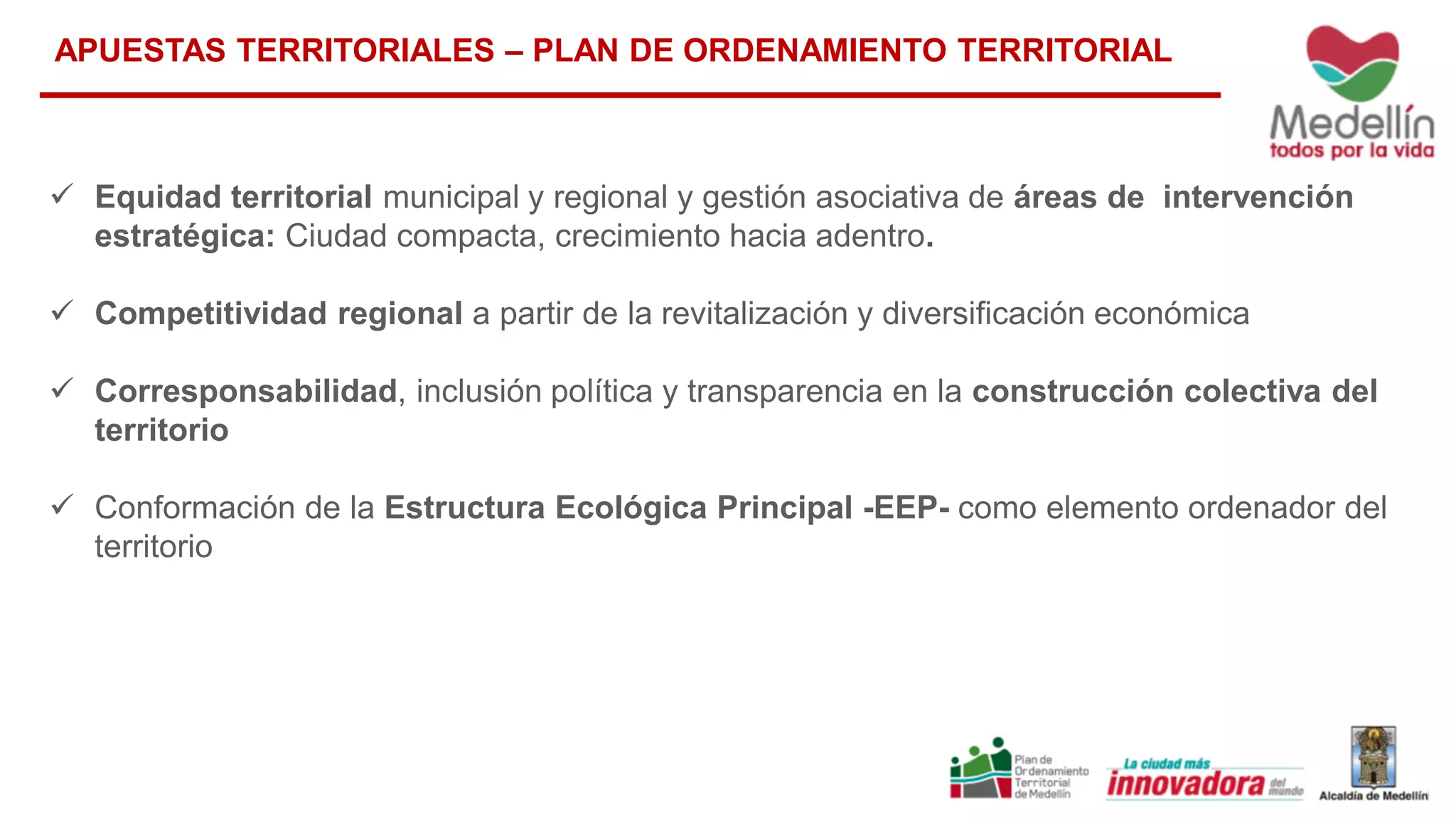  Equidad territorial municipal y regional y gestión asociativa de áreas de intervención
estratégica: Ciudad compacta, crecimiento hacia adentro.
 Competitividad regional a partir de la revitalización y diversificación económica
 Corresponsabilidad, inclusión política y transparencia en la construcción colectiva del
territorio
 Conformación de la Estructura Ecológica Principal -EEP- como elemento ordenador del
territorio
APUESTAS TERRITORIALES – PLAN DE ORDENAMIENTO TERRITORIAL
 