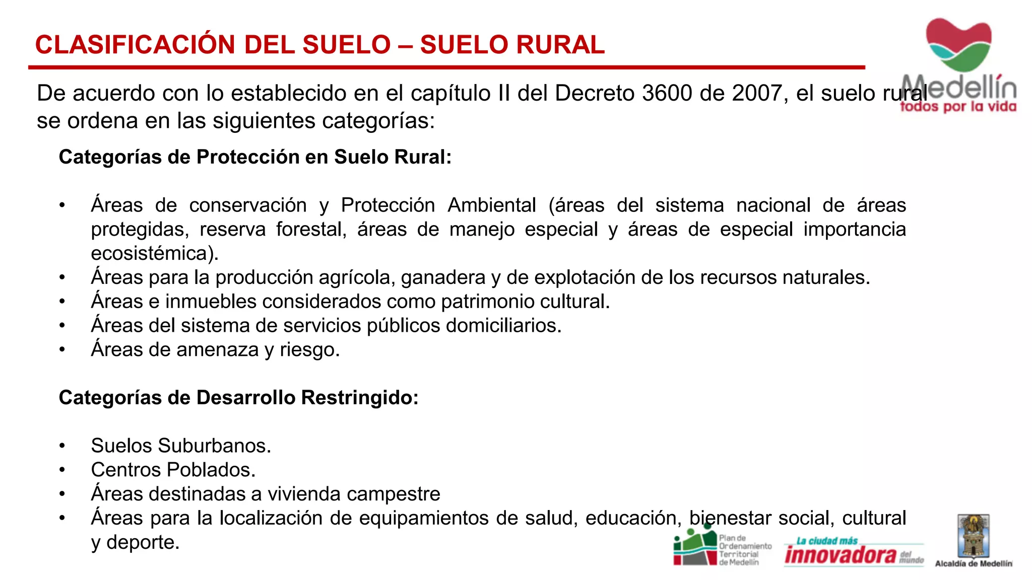 Categorías de Protección en Suelo Rural:
• Áreas de conservación y Protección Ambiental (áreas del sistema nacional de áreas
protegidas, reserva forestal, áreas de manejo especial y áreas de especial importancia
ecosistémica).
• Áreas para la producción agrícola, ganadera y de explotación de los recursos naturales.
• Áreas e inmuebles considerados como patrimonio cultural.
• Áreas del sistema de servicios públicos domiciliarios.
• Áreas de amenaza y riesgo.
Categorías de Desarrollo Restringido:
• Suelos Suburbanos.
• Centros Poblados.
• Áreas destinadas a vivienda campestre
• Áreas para la localización de equipamientos de salud, educación, bienestar social, cultural
y deporte.
CLASIFICACIÓN DEL SUELO – SUELO RURAL
De acuerdo con lo establecido en el capítulo II del Decreto 3600 de 2007, el suelo rural
se ordena en las siguientes categorías:
 
