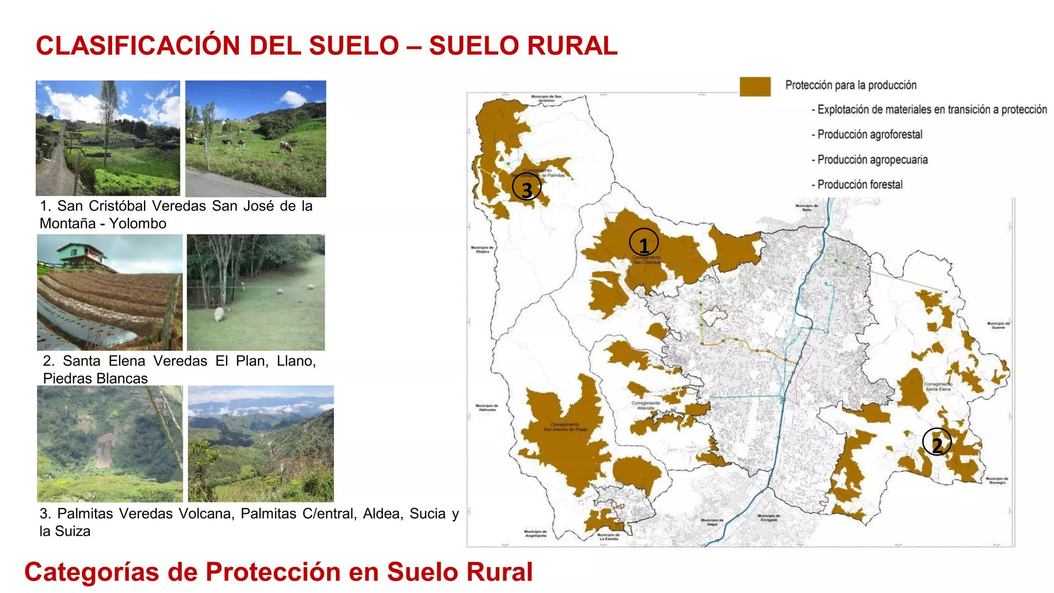 1. San Cristóbal Veredas San José de la
Montaña - Yolombo
2. Santa Elena Veredas El Plan, Llano,
Piedras Blancas
3. Palmitas Veredas Volcana, Palmitas C/entral, Aldea, Sucia y
la Suiza
1
2
3
Categorías de Protección en Suelo Rural
CLASIFICACIÓN DEL SUELO – SUELO RURAL
 