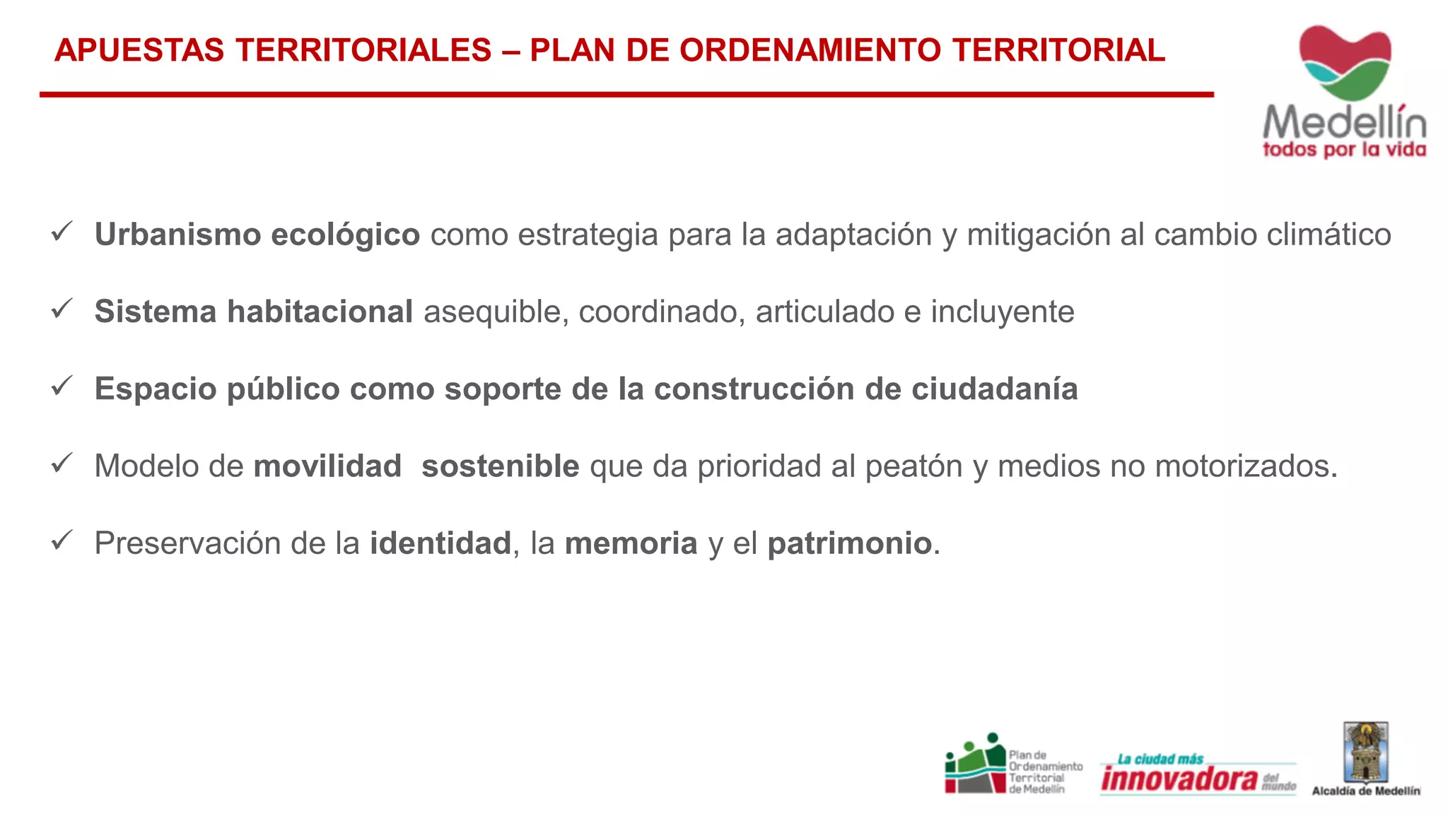  Urbanismo ecológico como estrategia para la adaptación y mitigación al cambio climático
 Sistema habitacional asequible, coordinado, articulado e incluyente
 Espacio público como soporte de la construcción de ciudadanía
 Modelo de movilidad sostenible que da prioridad al peatón y medios no motorizados.
 Preservación de la identidad, la memoria y el patrimonio.
APUESTAS TERRITORIALES – PLAN DE ORDENAMIENTO TERRITORIAL
 