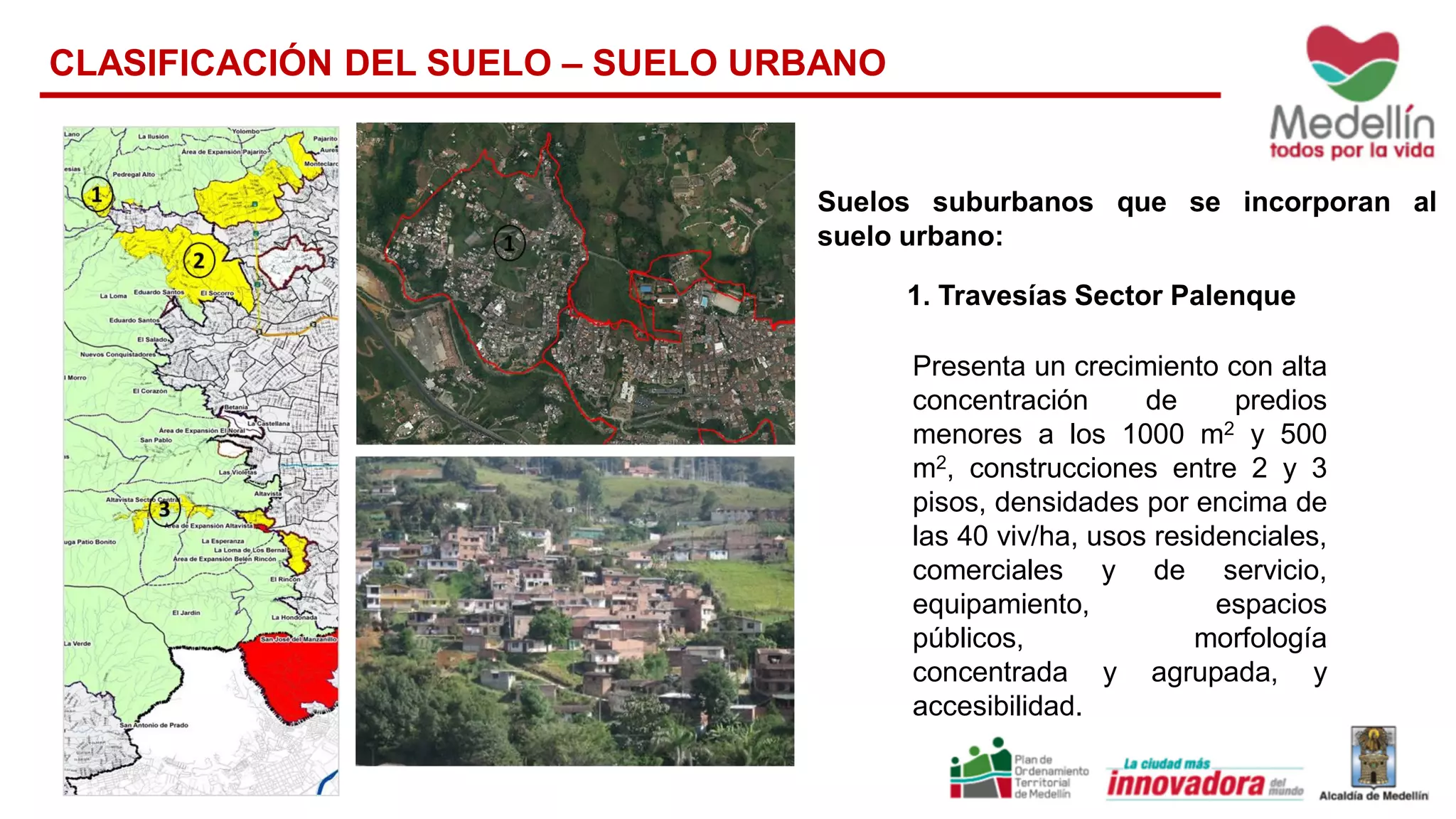 1. Travesías Sector Palenque
Presenta un crecimiento con alta
concentración de predios
menores a los 1000 m2 y 500
m2, construcciones entre 2 y 3
pisos, densidades por encima de
las 40 viv/ha, usos residenciales,
comerciales y de servicio,
equipamiento, espacios
públicos, morfología
concentrada y agrupada, y
accesibilidad.
Suelos suburbanos que se incorporan al
suelo urbano:
CLASIFICACIÓN DEL SUELO – SUELO URBANO
 