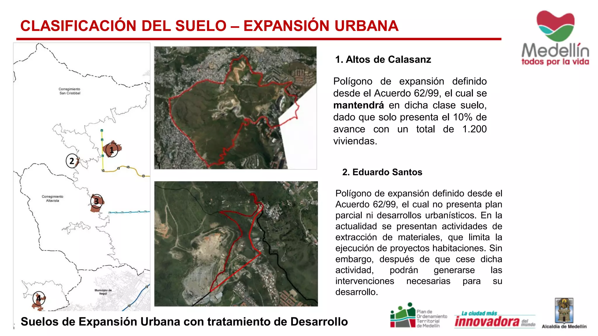 1. Altos de Calasanz
Polígono de expansión definido
desde el Acuerdo 62/99, el cual se
mantendrá en dicha clase suelo,
dado que solo presenta el 10% de
avance con un total de 1.200
viviendas.
2. Eduardo Santos
Polígono de expansión definido desde el
Acuerdo 62/99, el cual no presenta plan
parcial ni desarrollos urbanísticos. En la
actualidad se presentan actividades de
extracción de materiales, que limita la
ejecución de proyectos habitaciones. Sin
embargo, después de que cese dicha
actividad, podrán generarse las
intervenciones necesarias para su
desarrollo.
CLASIFICACIÓN DEL SUELO – EXPANSIÓN URBANA
Suelos de Expansión Urbana con tratamiento de Desarrollo
 
