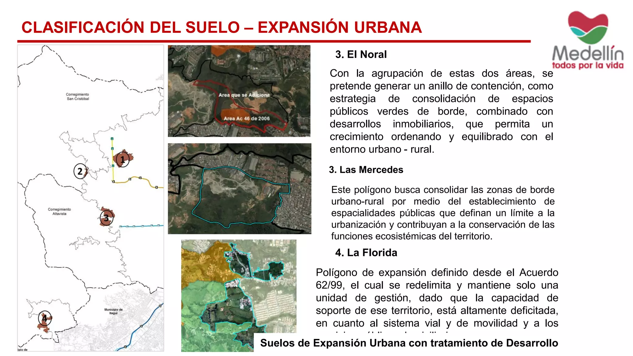 4. La Florida
Polígono de expansión definido desde el Acuerdo
62/99, el cual se redelimita y mantiene solo una
unidad de gestión, dado que la capacidad de
soporte de ese territorio, está altamente deficitada,
en cuanto al sistema vial y de movilidad y a los
servicios públicos domiciliarios.
3. El Noral
Con la agrupación de estas dos áreas, se
pretende generar un anillo de contención, como
estrategia de consolidación de espacios
públicos verdes de borde, combinado con
desarrollos inmobiliarios, que permita un
crecimiento ordenando y equilibrado con el
entorno urbano - rural.
3. Las Mercedes
Este polígono busca consolidar las zonas de borde
urbano-rural por medio del establecimiento de
espacialidades públicas que definan un límite a la
urbanización y contribuyan a la conservación de las
funciones ecosistémicas del territorio.
CLASIFICACIÓN DEL SUELO – EXPANSIÓN URBANA
Suelos de Expansión Urbana con tratamiento de Desarrollo
 