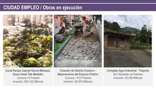 CIUDAD EMPLEO / Obras en ejecución
Canal Parque Gabriel García Márquez:
Nueva Sede Tele Medellín
Comuna:14 Poblado
Inversión: $30.122 Millones
Creación de Distrito Creativo –
Mejoramiento del Espacio Público
Comuna: 14 El Poblado
Inversión: $2.500 Millones
Complejo Agro Industrial - Trapiche
San Sebastián de Palmitas
Inversión: $2.938 Millones
 