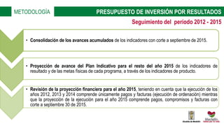 • Consolidación de los avances acumulados de los indicadores con corte a septiembre de 2015.
• Proyección de avance del Plan Indicativo para el resto del año 2015 de los indicadores de
resultado y de las metas físicas de cada programa, a través de los indicadores de producto.
• Revisión de la proyección financiera para el año 2015, teniendo en cuenta que la ejecución de los
años 2012, 2013 y 2014 comprende únicamente pagos y facturas (ejecución de ordenación) mientras
que la proyección de la ejecución para el año 2015 comprende pagos, compromisos y facturas con
corte a septiembre 30 de 2015.
METODOLOGÍA PRESUPUESTO DE INVERSIÓN POR RESULTADOS
Seguimiento del período 2012 - 2015
 