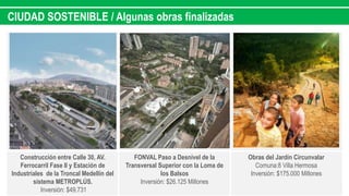 CIUDAD SOSTENIBLE / Algunas obras finalizadas
Construcción entre Calle 30, AV.
Ferrocarril Fase II y Estación de
Industriales de la Troncal Medellín del
sistema METROPLÚS.
Inversión: $49.731
FONVAL Paso a Desnivel de la
Transversal Superior con la Loma de
los Balsos
Inversión: $26.125 Millones
Obras del Jardín Circunvalar
Comuna:8 Villa Hermosa
Inversión: $175.000 Millones
 