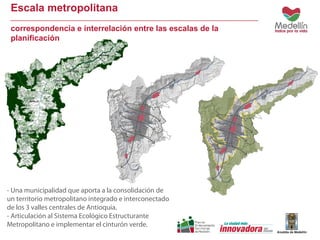 Escala metropolitana 
correspondencia e interrelación entre las escalas de la 
planificación 
- Una municipalidad que aporta a la consolidación de 
un territorio metropolitano integrado e interconectado 
de los 3 valles centrales de Antioquia. 
- Articulación al Sistema Ecológico Estructurante 
Metropolitano e implementar el cinturón verde. 
 