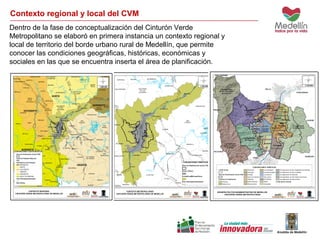 Contexto regional y local del CVM 
Dentro de la fase de conceptualización del Cinturón Verde 
Metropolitano se elaboró en primera instancia un contexto regional y 
local de territorio del borde urbano rural de Medellín, que permite 
conocer las condiciones geográficas, históricas, económicas y 
sociales en las que se encuentra inserta el área de planificación. 
 