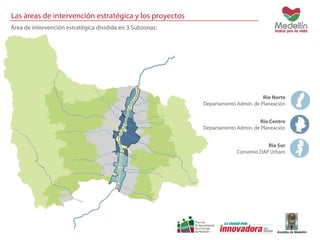 Las áreas de intervención estratégica y los proyectos 
Área de intervención estratégica dividida en 3 Subzonas: 
Río Norte 
Departamento Admin. de Planeación 
Río Centro 
Departamento Admin. de Planeación 
Rio Sur 
Convenio DAP Urbam 
 