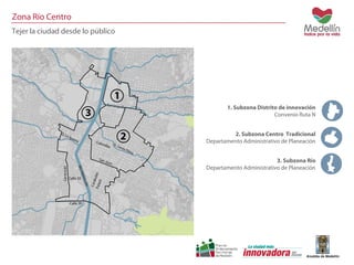 Zona Río Centro 
Tejer la ciudad desde lo público 
1. Subzona Distrito de innovación 
Convenio Ruta N 
2. Subzona Centro Tradicional 
Departamento Administrativo de Planeación 
3. Subzona Río 
Departamento Administrativo de Planeación 
 