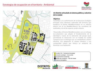Estrategias de ocupación en el territorio - Ambiental 
Un Distrito articulado al sistema público y colectivo 
de la ciudad. 
Objetivos 
•Contribuir a la conformación de la Estructura Ecológica 
Principal como elemento ordenador del territorio que 
fortalezca al Distrito Medellinnovation en su relación 
directa con el río Medellín/Aburrá, los corredores de 
quebradas y la red de espacios verdes urbanos. 
•Desarrollar el Distrito Medellinnovation con un enfoque 
eco-urbanístico que adopte el fortalecimiento de la 
identidad a través de la valoración del paisaje local, 
permitiendo la interacción con un modelo de ciudad 
compacta que se distingue por un metabolismo urbano 
eficiente, una adaptación al cambio climático y una 
compacidad urbana que ofrezca un ambiente de 
bienestar a sus habitantes. 
 