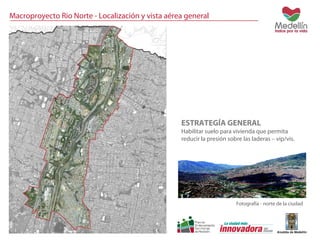 Macroproyecto Rio Norte - Localización y vista aérea general 
ESTRATEGÍA GENERAL 
Habilitar suelo para vivienda que permita 
reducir la presión sobre las laderas – vip/vis. 
Fotografía - norte de la ciudad 
 