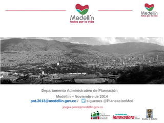 Departamento Administrativo de Planeación 
Medellín – Noviembre de 2014 
pot.2013@medellin.gov.co / síguenos @PlaneacionMed 
jorgea.perez@medellin.gov.co 
