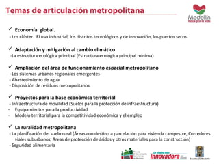 Temas de articulación metropolitana 
 Economía global. 
- Los clúster. El uso industrial, los distritos tecnológicos y de innovación, los puertos secos. 
 Adaptación y mitigación al cambio climático 
-La estructura ecológica principal (Estructura ecológica principal mínima) 
 Ampliación del área de funcionamiento espacial metropolitano 
-Los sistemas urbanos regionales emergentes 
- Abastecimiento de agua 
- Disposición de residuos metropolitanos 
 Proyectos para la base económica territorial 
- Infraestructura de movilidad (Suelos para la protección de infraestructura) 
- Equipamientos para la productividad 
- Modelo territorial para la competitividad económica y el empleo 
 La ruralidad metropolitana 
- La planificación del suelo rural (Áreas con destino a parcelación para vivienda campestre, Corredores 
viales suburbanos, Áreas de protección de áridos y otros materiales para la construcción) 
- Seguridad alimentaria 
 