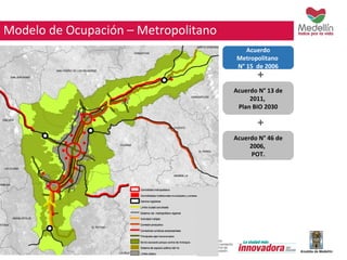 Acuerdo 
Metropolitano 
N° 15 de 2006 
+ 
Acuerdo N° 13 de 
2011, 
Plan BIO 2030 
+ 
Acuerdo N° 46 de 
2006, 
POT. 
Modelo de Ocupación – Metropolitano 
 