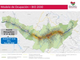 Modelo de Ocupación – BIO 2030 
+ 
Limitar la conurbación entre ancones Fomentar ocupación de alta 
Contener la ocupación expansiva y 
dispersa sobre la ladera 
complejidad en el valle conurbado 
Desarrollar el Río como centro de 
Actividades y hábitat: Consolidación de centralidades 
Permitir una ocupación de mediana capacidad en el 
tramo norte y sur del valle. 
Acuerdo 
Metropolitano 
N° 15 de 2006 
Acuerdo N° 13 de 
2011, 
Plan BIO 2030 
 