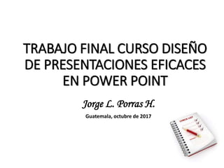 TRABAJO FINAL CURSO DISEÑO
DE PRESENTACIONES EFICACES
EN POWER POINT
Jorge L. Porras H.
Guatemala, octubre de 2017
 