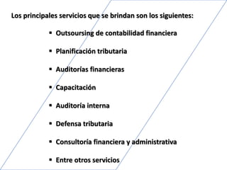 Los principales servicios que se brindan son los siguientes:
 Outsoursing de contabilidad financiera
 Planificación tributaria
 Auditorías financieras
 Capacitación
 Auditoría interna
 Defensa tributaria
 Consultoría financiera y administrativa
 Entre otros servicios
 