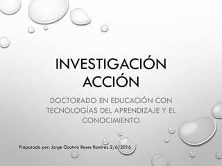 INVESTIGACIÓN
ACCIÓN
DOCTORADO EN EDUCACIÓN CON
TECNOLOGÍAS DEL APRENDIZAJE Y EL
CONOCIMIENTO
Preparado por: Jorge Ocatvio Reyes Ramírez 2/6/2016
 