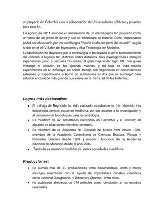 un proyecto en Colombia con la colaboración de Universidades públicas y privadas
para este fin.

En agosto de 2011 anunció el lanzamiento de un marcapasos tan pequeño como
un tercio de un grano de arroz y que no necesitará de batería. Dicho marcapasos
podrá ser observado por los cardiólogos “desde cualquier parte del mundo”, según
lo dijo en el el IV Salón de Inventores y Alta Tecnología en Medellín.
La fascinación de Reynolds por la cardiología lo ha llevado a ver el funcionamiento
del corazón a lugares tan distintos como distantes. Sus investigaciones incluyen
experiencias junto a Jacques Cousteau, el gran viajero del siglo XX, con quien
investigó el corazón de las iguanas marinas; y su hoja de vida reseña
experimentos en el Himalaya, en donde trabajó con deportistas en circunstancias
extremas, y expediciones a bordo de submarinos en los que se sumergió para
estudiar el corazón más grande que existe en la Tierra: el de las ballenas,




Logros más destacados:
      El trabajo de Reynolds ha sido valorado mundialmente. Ha obtenido tres
       doctorados honoris causa en medicina, por sus aportes a la investigación y
       al desarrollo de tecnologías para la cardiología.
      Es miembro de 42 sociedades científicas en Colombia y el exterior; en
       algunas de ellas como miembro honorario.
      Es miembro de la Academia de Ciencias de Nueva York desde 1989,
       miembro de la Academia Colombiana de Ciencias Exactas, Físicas y
       Naturales también desde 1989 y miembro Asociado de la Academia
       Nacional de Medicina desde el año 2004.
      También es miembro fundador de varias sociedades científicas.


Producciones;
      Se suman más de 70 producciones entre documentales, corto y medio
       metrajes realizados con la ayuda de importantes canales científicos
       como National Geographic. y Discovery Channel. entre otros.
      Ha publicado alrededor de 174 artículos como conclusión a los estudios
       realizados.
 