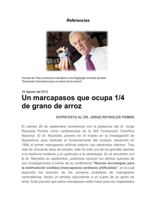 Referencias




Tomado de: http://acaciencia.wordpress.com/tag/jorge-reynolds-pombo/
“Asociación Colombiana para el avance de la ciencia”


16 Agosto del 2012

Un marcapasos que ocupa 1/4
de grano de arroz
                           ENTREVISTA AL DR. JORGE REYNOLDS POMBO

El viernes 28 de septiembre contaremos con la presencia del dr. Jorge
Reynolds Pombo como conferencista en la XIX Convención Científica
Nacional. El dr. Reynolds, pionero en el mundo en la investigación de
dispositivos para controlar el funcionamiento del corazón, desarrolló en
1958 el primer marcapasos artificial externo con electrodos internos. Tras
más de cincuenta años de estudio, este ha sido uno de los grandes aportes
a la medicina moderna y en particular a la cardiología. En el encuentro con
el dr. Reynolds en septiembre, podremos conocer los últimos avances de
sus investigaciones a través de su conferencia “Nuevas tecnologías para
la estimulación cardiaca (marcapasos cardiacos artificiales)”, en la cual
expondrá los avances de los primeros prototipos de marcapasos
nanométricos: tienen un tamaño equivalente a un cuarto de un grano de
arroz. Está previsto que estos marcapasos estén listos para ser implantados
 