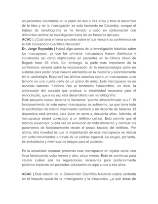 en pacientes voluntarios en el plazo de dos o tres años y todo el desarrollo
de la idea y de la investigación se está haciendo en Colombia, aunque el
trabajo de nanolitografía se ha llevado a cabo en colaboración con
diferentes centros de investigación fuera de las fronteras del país.
ACAC | ¿Cuál será el tema concreto sobre el que versará su conferencia en
la XIX Convención Científica Nacional?
Dr. Jorge Reynolds | Habrá algo acerca de la investigación histórica sobre
los marcapasos, ya que los primeros marcapasos fueron diseñados y
construidos así como implantados en pacientes en la Clínica Shaio de
Bogotá hace 55 años. Sin embargo, la parte más importante de la
conferencia versará sobre la incorporación de la nanotecnología como un
sistema para poder crear nuevos elementos en la medicina y concretamente
en la cardiología. Expondré los últimos estudios sobre un marcapasos cuyo
tamaño es una cuarta parte de un grano de arroz. Este marcapasos ya no
necesita baterías: funciona con el fenómeno fisioeléctrico, es decir, la
contracción del corazón que produce la electricidad necesaria para el
nanocircuito, que a su vez está desarrollado con nanolitografía.
Este pequeño nuevo sistema lo llamamos “puente atrioventricular (a-v)”. El
funcionamiento de este nuevo marcapasos es autónomo, ya que toma toda
la electricidad del mismo movimiento cardiaco y no depende de baterías. El
dispositivo está previsto para durar en torno a cincuenta años. Además, el
marcapasos estará conectado a un teléfono celular. Esto permite que el
médico supervisor pueda ver su evolución en todo momento y cambiar los
parámetros de funcionamiento desde el propio teclado del teléfono. Por
último, otra novedad es que la implantación de este marcapasos se realiza
con ocho movimientos a través de un catéter especial. La cirugía, por tanto,
es ambulatoria y minimiza los riesgos para el paciente.

En la actualidad estamos probando este marcapasos en tejidos vivos: uno
lleva funcionando ocho meses y otro, cinco meses. Este es comienzo para
valorar cuáles son las regulaciones necesarias para posteriormente
poderlos implantar en pacientes voluntarios de aquí a dos o tres años.

ACAC | Esta edición de la Convención Científica Nacional estará centrada
en el impacto social de la investigación y la innovación, ¿a qué áreas de
 