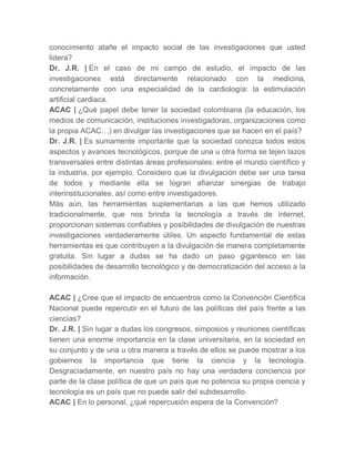 conocimiento atañe el impacto social de las investigaciones que usted
lidera?
Dr. J.R. | En el caso de mi campo de estudio, el impacto de las
investigaciones está directamente relacionado con la medicina,
concretamente con una especialidad de la cardiología: la estimulación
artificial cardiaca.
ACAC | ¿Qué papel debe tener la sociedad colombiana (la educación, los
medios de comunicación, instituciones investigadoras, organizaciones como
la propia ACAC…) en divulgar las investigaciones que se hacen en el país?
Dr. J.R. | Es sumamente importante que la sociedad conozca todos estos
aspectos y avances tecnológicos, porque de una u otra forma se tejen lazos
transversales entre distintas áreas profesionales: entre el mundo científico y
la industria, por ejemplo. Considero que la divulgación debe ser una tarea
de todos y mediante ella se logran afianzar sinergias de trabajo
interinstitucionales, así como entre investigadores.
Más aún, las herramientas suplementarias a las que hemos utilizado
tradicionalmente, que nos brinda la tecnología a través de internet,
proporcionan sistemas confiables y posibilidades de divulgación de nuestras
investigaciones verdaderamente útiles. Un aspecto fundamental de estas
herramientas es que contribuyen a la divulgación de manera completamente
gratuita. Sin lugar a dudas se ha dado un paso gigantesco en las
posibilidades de desarrollo tecnológico y de democratización del acceso a la
información.

ACAC | ¿Cree que el impacto de encuentros como la Convención Científica
Nacional puede repercutir en el futuro de las políticas del país frente a las
ciencias?
Dr. J.R. | Sin lugar a dudas los congresos, simposios y reuniones científicas
tienen una enorme importancia en la clase universitaria, en la sociedad en
su conjunto y de una u otra manera a través de ellos se puede mostrar a los
gobiernos la importancia que tiene la ciencia y la tecnología.
Desgraciadamente, en nuestro país no hay una verdadera conciencia por
parte de la clase política de que un país que no potencia su propia ciencia y
tecnología es un país que no puede salir del subdesarrollo.
ACAC | En lo personal, ¿qué repercusión espera de la Convención?
 