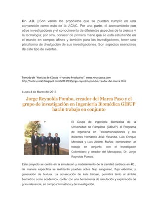 Dr. J.R. | Son varios los propósitos que se pueden cumplir en una
convención como esta de la ACAC. Por una parte, el acercamiento con
otros investigadores y el conocimiento de diferentes aspectos de la ciencia y
la tecnología; por otra, conocer de primera mano qué se está estudiando en
el mundo en campos afines y también para los investigadores, tener una
plataforma de divulgación de sus investigaciones. Son aspectos esenciales
de este tipo de eventos.




Tomado de “Noticias de Cúcuta - Frontera Productiva” www.noticucuta.com
http://noticucuta3.blogspot.com/2013/03/jorge-reynolds-pombo-creador-del-marca.html


Lunes 4 de Marzo del 2013

  Jorge Reynolds Pombo, creador del Marca Paso y el
grupo de investigación en Ingeniería Biomédica GIBUP
              harán trabajo en conjunto

                                       El   Grupo     de    Ingeniería     Biomédica   de    la
                                       Universidad de Pamplona (GIBUP), el Programa
                                       de   Ingeniería     en   Telecomunicaciones     y    los
                                       docentes Hernando José Velandia, Luis Enrique
                                       Mendoza y Luis Alberto Muñoz, comenzaron un
                                       trabajo   en      conjunto,   con     el   Investigador
                                       Colombiano y creador del Marcapaso, Dr. Jorge
                                       Reynolds Pombo.

Este proyecto se centra en la simulación y modelamiento de la cavidad cardiaca en 4D.,
de manera específica se realizarán pruebas sobre flujo sanguíneo, flujo eléctrico, y
generación de textura. La consecución de éste trabajo, permitirá tanto al ámbito
biomédico como académico, contar con una herramienta de simulación y exploración de
gran relevancia, en campos formativos y de investigación.
 