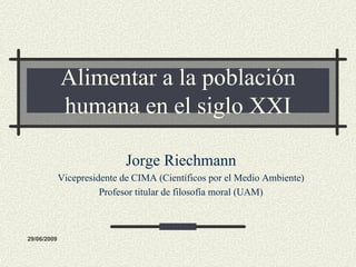 Alimentar a la población
             humana en el siglo XXI

                             Jorge Riechmann
             Vicepresidente de CIMA (Científicos por el Medio Ambiente)
                       Profesor titular de filosofía moral (UAM)



29/06/2009
 