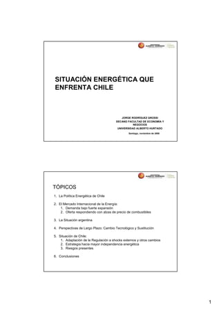 SITUACIÓN ENERGÉTICA QUE
ENFRENTA CHILE



                                           JORGE RODRÍGUEZ GROSSI
                                       DECANO FACULTAD DE ECONOMÍA Y
                                                  NEGOCIOS
                                        UNIVERSIDAD ALBERTO HURTADO
                                               Santiago, noviembre de 2006




TÓPICOS
1. La Política Energética de Chile

2. El Mercado Internacional de la Energía:
    1. Demanda bajo fuerte expansión
    2. Oferta respondiendo con alzas de precio de combustibles

3. La Situación argentina

4. Perspectivas de Largo Plazo: Cambio Tecnológico y Sustitución

5. Situación de Chile:
    1. Adaptación de la Regulación a shocks externos y otros cambios
    2. Estrategia hacia mayor independencia energética
    3. Riesgos presentes

6. Conclusiones




                                                                             1
 