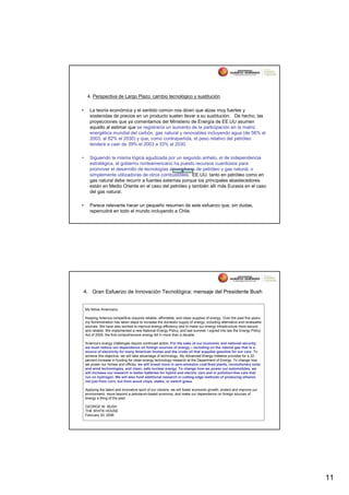 4. Perspectiva de Largo Plazo: cambio tecnológico y sustitución.

•      La teoría económica y el sentido común nos dicen que alzas muy fuertes y
       sostenidas de precios en un producto suelen llevar a su sustitución. De hecho, las
       proyecciones que ya comentamos del Ministerio de Energía de EE.UU asumen
       aquello al estimar que se registraría un aumento de la participación en la matriz
       energética mundial del carbón, gas natural y renovables incluyendo agua (de 56% el
       2003, al 62% el 2030) y que, como contrapartida, el peso relativo del petróleo
       tenderá a caer de 39% el 2003 a 33% el 2030.

•      Siguiendo la misma lógica agudizada por un segundo anhelo, el de independencia
       estratégica, el gobierno norteamericano ha puesto recursos cuantiosos para
       promover el desarrollo de tecnologías ahorradoras de petróleo y gas natural, o
       simplemente utilizadoras de otros combustibles. EE.UU. tanto en petróleo como en
       gas natural debe recurrir a fuentes externas porque los principales abastecedores
       están en Medio Oriente en el caso del petróleo y también allí más Eurasia en el caso
       del gas natural.

•      Parece relevante hacer un pequeño resumen de este esfuerzo que, sin dudas,
       repercutirá en todo el mundo incluyendo a Chile.




4. Gran Esfuerzo de Innovación Tecnológica: mensaje del Presidente Bush


    My fellow Americans,

    Keeping America competitive requires reliable, affordable, and clean supplies of energy. Over the past five years,
    my Administration has taken steps to increase the domestic supply of energy, including alternative and renewable
    sources. We have also worked to improve energy efficiency and to make our energy infrastructure more secure
    and reliable. We implemented a new National Energy Policy, and last summer I signed into law the Energy Policy
    Act of 2005, the first comprehensive energy bill in more than a decade.

    America’s energy challenges require continued action. For the sake of our economic and national security,
    we must reduce our dependence on foreign sources of energy – including on the natural gas that is a
    source of electricity for many American homes and the crude oil that supplies gasoline for our cars. To
    achieve this objective, we will take advantage of technology. My Advanced Energy Initiative provides for a 22-
    percent increase in funding for clean-energy technology research at the Department of Energy. To change how
    we power our homes and offices, we will invest more in zero-emission coal-fired plants, revolutionary solar
    and wind technologies, and clean, safe nuclear energy. To change how we power our automobiles, we
    will increase our research in better batteries for hybrid and electric cars and in pollution-free cars that
    run on hydrogen. We will also fund additional research in cutting-edge methods of producing ethanol,
    not just from corn, but from wood chips, stalks, or switch grass.

    Applying the talent and innovative spirit of our citizens, we will foster economic growth, protect and improve our
    environment, move beyond a petroleum-based economy, and make our dependence on foreign sources of
    energy a thing of the past.

    GEORGE W. BUSH
    THE WHITE HOUSE
    February 20, 2006




                                                                                                                         11
 