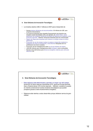 4. Gran Esfuerzo de Innovación Tecnológica


•     La iniciativa destina US$ 2.1 billones el 2007 para el desarrollo de:

       – Nuevas plantas refinadoras de biocombustibles: 50 millones de US$ para
         proyectos demostrativos.
       – Un Fondo de Garantías para respaldar financiamiento de proyectos que
         empleen nuevas tecnologías como, por ejemplo, de carbón limpio, nueva
         generación de nucleares, producción de etanol de desechos de maderas y otros
         productos agrícolas. Además, franquicias tributarias para los inversionistas.
       – Seguro de riesgo para empresas que inviertan en energía nuclear de última
         generación.
       – Promoción de uso de energía nuclear en países en desarrollo mediante la
         facilitación de uranio ya enriquecido y más eficiente. Búsqueda de la no
         proliferación de armas nucleares.
       – Promoción de las investigaciones sobre uso de los hidratos de metano.
       – US$ 289 millones para investigaciones sobre hidrógeno como combustible.
       – Muchas otras alternativas para eficiencia energética, baterías para vehículos
         eléctricos, etc.




    4. Gran Esfuerzo de Innovación Tecnológica


•     Este esfuerzo está determinado a permitir un mayor uso del carbón,
      donde EE.UU tiene reservas importantes (27%, igual que Europa del Este;
      Asia y Oceanía tienen 33% de las reservas). Además, a acelerar la puesta
      en marcha comercial de muchas iniciativas tecnológicas que pueden
      prosperar gracias a este encarecimiento energético.

•     Debemos estar atentos a estos desarrollos porque debieran sernos de gran
      utilidad.




                                                                                         12
 