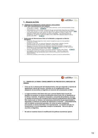 5. Situación de Chile.
5.1. Adaptación de la Regulación a shocks externos y otros cambios
• Chile sufre simultáneamente dos embates:
     – Como todo el mundo, a partir del 2004 debe enfrentar costos internacionales al alza
        en petróleo y carbón.
     – Adicionalmente, restricciones crecientes de gas natural desde Argentina que obligan
        a usar más carbón y, a veces, petróleo que sólo se usaba antaño para las sequías.
     – Las importaciones de crudo pasan de US$ 2.125 millones el 2003 a US$ 3.779
        millones el 2005 (78% de aumento en precio promedio). Las importaciones de
        energéticos, en general, suben de US$ 2.734 a US$ 5597 millones donde el efecto
        precio es de 85%.

•    Desde inicio de Restricciones Chile se ha Blindado y asegurado en Materia
     Energética
      – Crisis Gas Natural argentino sube costos energéticos, pero no trae parálisis
         energética en Chile.
      – Energía es más cara, no solo por Argentina, sino porque, además, precios
         internacionales de los sustitutos, petróleo y carbón han subido.
      – Ninguna restricción eléctrica por suficiente capacidad instalada y buenos años
         hidrológicos. Contra creencia generalizadas potencia instalada en el SIC aumentó
         23.4% en periodo 2000-2005 (1564.7 MW).
      – Además, generadores eléctricos a GN ahora también pueden usar Diésel.
      – Los hogares nunca han sufrido restricciones de gas. Además, empresas
         distribuidoras de gas preparadas para enfrentar las peores condiciones de
         abastecimiento.
      – Industrias también convertidas en duales en cuanto al uso de combustibles.




    5.1. ORIGEN DE LA CRISIS: CONGELAMIENTO DE PRECIOS EN EL MERCADO DE
    ORIGEN

•    Como se vio, la disminución del abastecimiento, más que responder a razones de
     agotamiento natural del recurso, coincide con el congelamiento y lenta
     adaptación de las tarifas en Argentina al momento de la devaluación el 2002.

•    La regla económica más básica dice que a precios fijados bajo el punto de
     equilibrio se produce un exceso de demanda crónico junto con un desaliento en
     la oferta e inversión. El gobierno trasandino, consciente del problema, anunció
     un sendero de precios que corregiría dicha situación gradualmente hacia el 2006.
     Ello mantuvo por un tiempo a las empresas productoras de gas esperanzadas y
     dispuestas a continuar sus planes de exploración e inversión. Lamentablemente,
     sólo ha habido correcciones parciales, sin incluir al sector residencial,
     provocando un severo desmedro a las exportaciones. La industria del gas, en
     consecuencia, no se ha expandido, aunque sí la demanda. Eso es lo que ha
     ocurrido en Argentina.

•    No está en nuestras manos la modificación de políticas económicas ajenas.




                                                                                             13
 