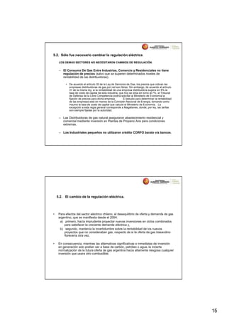 5.2. Sólo fue necesario cambiar la regulación eléctrica

     LOS DEMÁS SECTORES NO NECESITARON CAMBIOS DE REGULACIÓN.


     – El Consumo De Gas Entre Industrias, Comercio y Residenciales no tiene
       regulación de precios (salvo que se superen determinados niveles de
       rentabilidad de las distribuidoras).

          • De acuerdo al artículo 30 de la Ley de Servicios de Gas, los precios que cobran las
            empresas distribuidoras de gas por red son libres. Sin embargo, de acuerdo al artículo
            31 de la misma ley, si la rentabilidad de una empresa distribuidora supera en 5% la
            tasa de costo de capital de esta industria, que hoy se sitúa en torno al 7%, el Tribunal
            de Defensa de la Libre Competencia podría solicitar al Ministerio de Economía la
            fijación de precios para dicha empresa.        El estudio para determinar la rentabilidad
            de las empresas está en manos de la Comisión Nacional de Energía, tomando como
            insumo la tasa de costo de capital que calcula el Ministerio de Economía. La
            excepción a esta regla general corresponde a Magallanes, donde, por ley, las tarifas
            son siempre fijadas por la autoridad.

     – Las Distribuidoras de gas natural aseguraron abastecimiento residencial y
       comercial mediante inversión en Plantas de Propano Aire para condiciones
       extremas.

     – Los Industriales pequeños no utilizaron crédito CORFO barato vía bancos.




    5.2. El cambio de la regulación eléctrica.




•    Para efectos del sector eléctrico chileno, el desequilibrio de oferta y demanda de gas
     argentino, que se manifiesta desde el 2004:
      a) primero, hacía imprudente proyectar nuevas inversiones en ciclos combinados
         para satisfacer la creciente demanda eléctrica y,
      b) segundo, mantenía la incertidumbre sobre la rentabilidad de los nuevos
         proyectos que no consideraban gas, respecto de si la oferta de gas trasandino
         florecería otra vez.

•    En consecuencia, mientras las alternativas significativas e inmediatas de inversión
     en generación solo podían ser a base de carbón, petróleo o agua, la incierta
     normalización de la futura oferta de gas argentina hacía altamente riesgosa cualquier
     inversión que usara otro combustible.




                                                                                                        15
 
